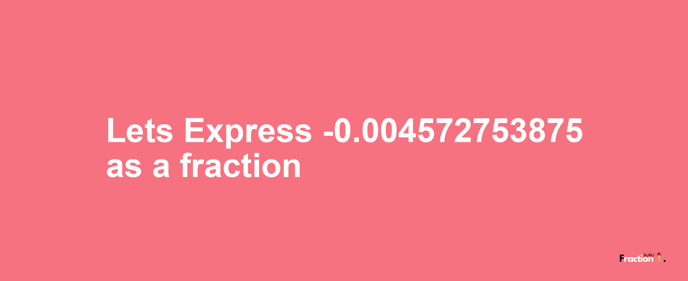 Lets Express -0.004572753875 as afraction